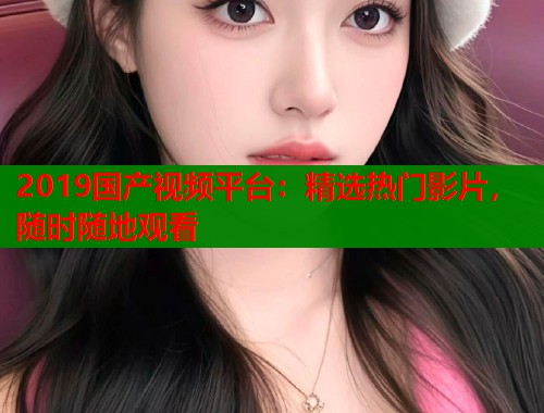 2019国产视频平台：精选热门影片，随时随地观看