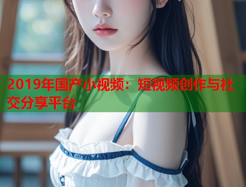 2019年国产小视频：短视频创作与社交分享平台