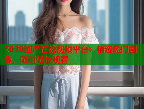 2020国产在线视频平台：精选热门剧集，随时随地观看