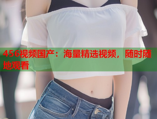 456视频国产：海量精选视频，随时随地观看