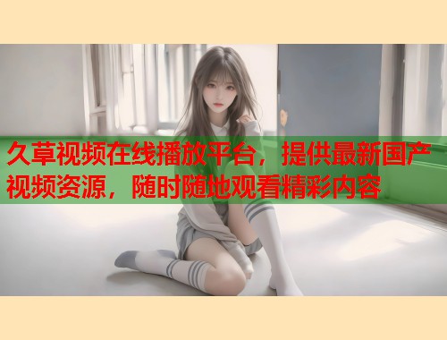 久草视频在线播放平台,提供最新国产视频资源,随时随地观看精彩内容 久草视频在线播放平台,提供最新国产视频资源,随时随地观看精彩内容