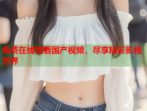 免费在线观看国产视频,尽享精彩影视世界 免费在线观看国产视频,尽享精彩影视世界