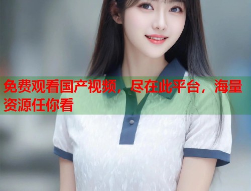 免费观看国产视频,尽在此平台,海量资源任你看 免费观看国产视频,尽在此平台,海量资源任你看