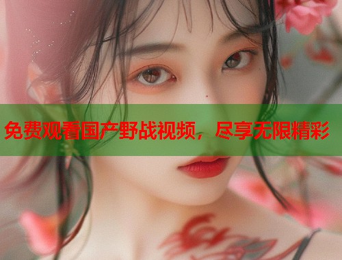 免费观看国产野战视频,尽享无限精彩 免费观看国产野战视频,尽享无限精彩