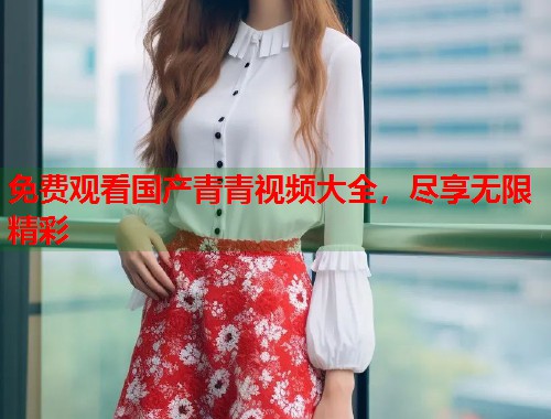 免费观看国产青青视频大全,尽享无限精彩 免费观看国产青青视频大全,尽享无限精彩