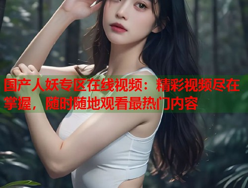 国产人妖专区在线视频：精彩视频尽在掌握，随时随地观看最热门内容