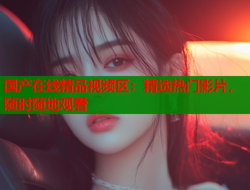国产在线精品视频区：精选热门影片，随时随地观看