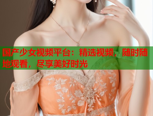 国产少女视频平台：精选视频，随时随地观看，尽享美好时光