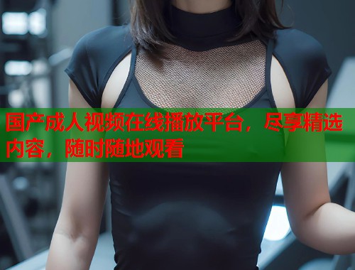 国产成人视频在线播放平台，尽享精选内容，随时随地观看