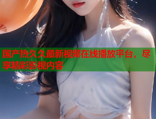 国产热久久最新视频在线播放平台,尽享精彩影视内容 国产热久久最新视频在线播放平台,尽享精彩影视内容
