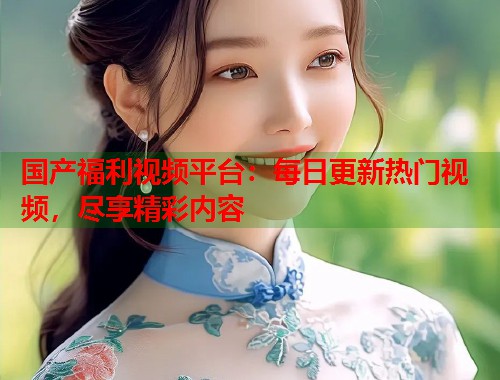 国产福利视频平台：每日更新热门视频，尽享精彩内容