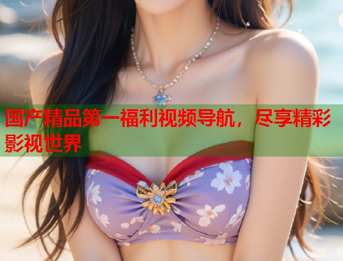 国产精品第一福利视频导航,尽享精彩影视世界 国产精品第一福利视频导航,尽享精彩影视世界