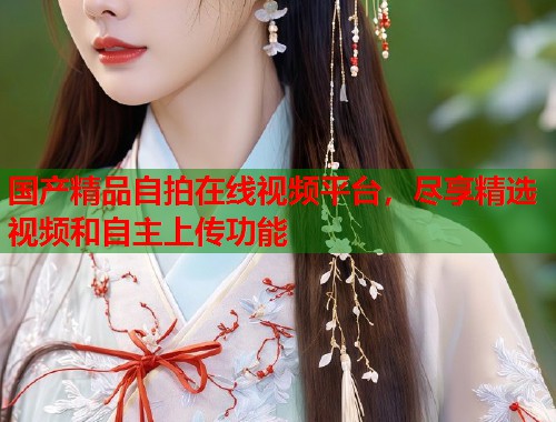 国产精品自拍在线视频平台，尽享精选视频和自主上传功能