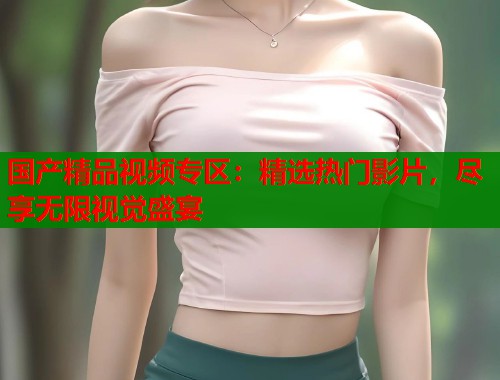 国产精品视频专区：精选热门影片，尽享无限视觉盛宴