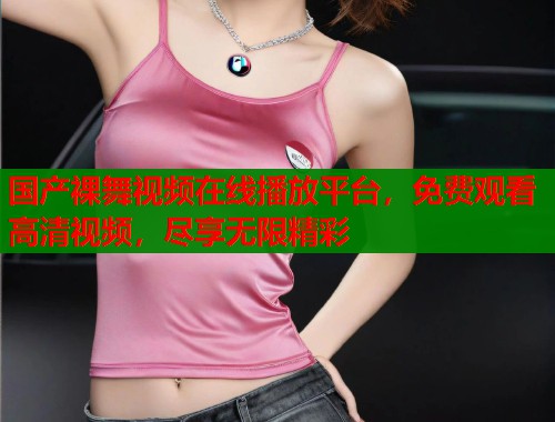国产裸舞视频在线播放平台,免费观看高清视频,尽享无限精彩 国产裸舞视频在线播放平台,免费观看高清视频,尽享无限精彩