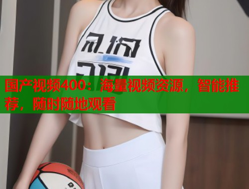 国产视频400:海量视频资源,智能推荐,随时随地观看 国产视频400:海量视频资源,智能推荐,随时随地观看