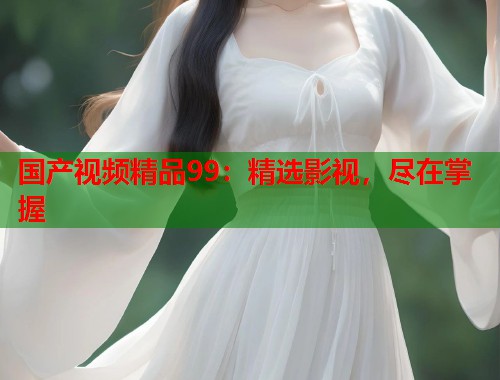 国产视频精品99:精选影视,尽在掌握 国产视频精品99:精选影视,尽在掌握