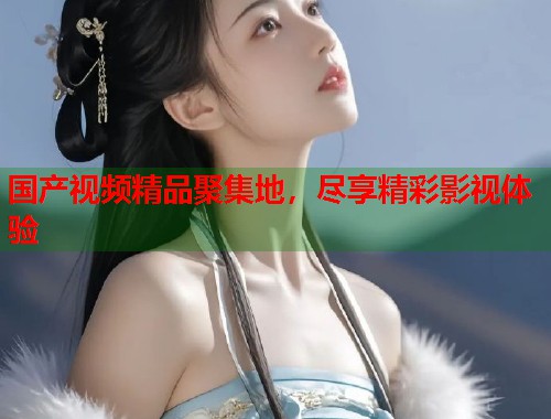 国产视频精品聚集地,尽享精彩影视体验 国产视频精品聚集地,尽享精彩影视体验