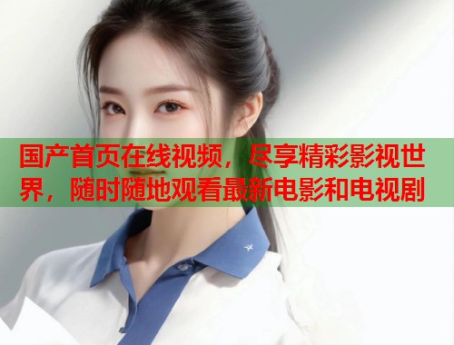国产首页在线视频,尽享精彩影视世界,随时随地观看最新电影和电视剧 国产首页在线视频,尽享精彩影视世界,随时随地观看最新电影和电视剧