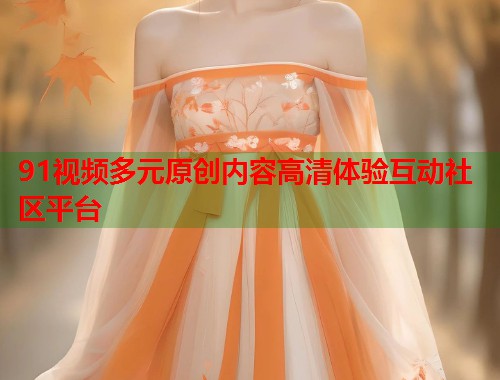 91视频多元原创内容高清体验互动社区平台 91视频多元原创内容高清体验互动社区平台