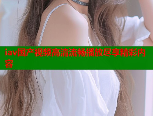 iav国产视频高清流畅播放尽享精彩内容 iav国产视频高清流畅播放尽享精彩内容