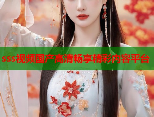 sss视频国产高清畅享精彩内容平台 sss视频国产高清畅享精彩内容平台
