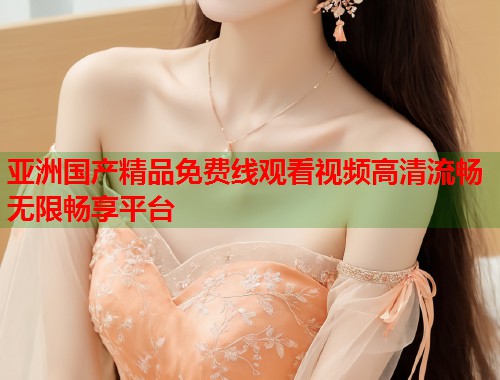 亚洲国产精品免费线观看视频高清流畅无限畅享平台