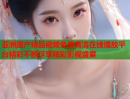 亚洲国产精品视频免费高清在线播放平台精彩不断尽享精彩影视盛宴 亚洲国产精品视频免费高清在线播放平台精彩不断尽享精彩影视盛宴