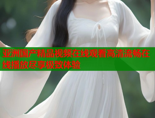 亚洲国产精品视频在线观看高清流畅在线播放尽享极致体验 亚洲国产精品视频在线观看高清流畅在线播放尽享极致体验