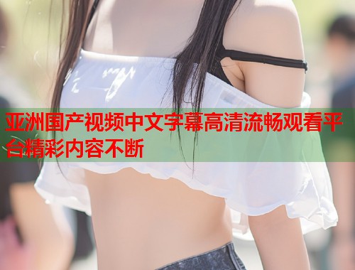 亚洲国产视频中文字幕高清流畅观看平台精彩内容不断 亚洲国产视频中文字幕高清流畅观看平台精彩内容不断