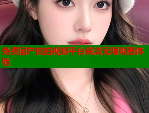 免费国产自拍视频平台高清无限观看体验 免费国产自拍视频平台高清无限观看体验