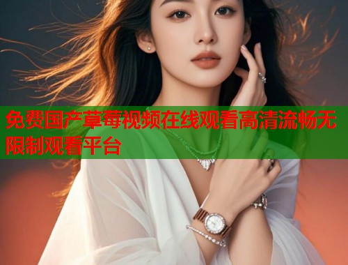 免费国产草莓视频在线观看高清流畅无限制观看平台 免费国产草莓视频在线观看高清流畅无限制观看平台