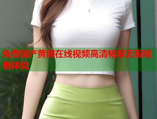 免费国产黄网在线视频高清畅享无限观看体验 免费国产黄网在线视频高清畅享无限观看体验