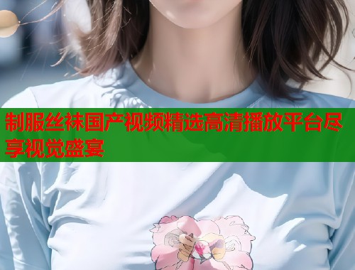 制服丝袜国产视频精选高清播放平台尽享视觉盛宴 制服丝袜国产视频精选高清播放平台尽享视觉盛宴