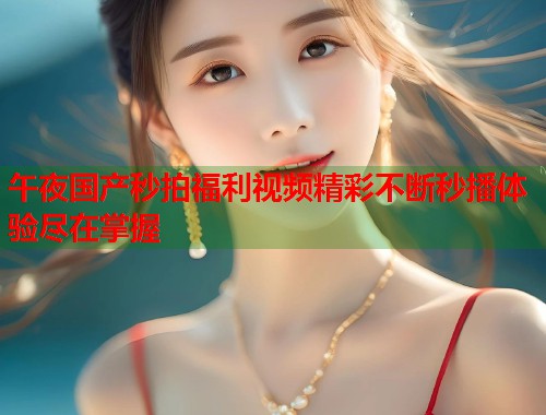 午夜国产秒拍福利视频精彩不断秒播体验尽在掌握 午夜国产秒拍福利视频精彩不断秒播体验尽在掌握
