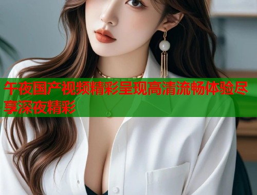 午夜国产视频精彩呈现高清流畅体验尽享深夜精彩