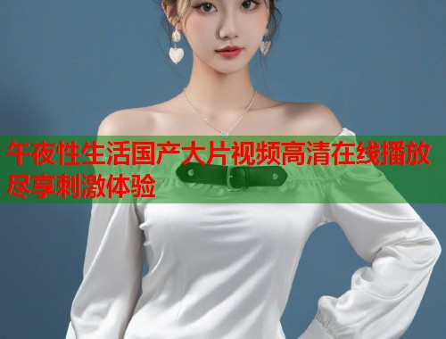 午夜性生活国产大片视频高清在线播放尽享刺激体验 午夜性生活国产大片视频高清在线播放尽享刺激体验