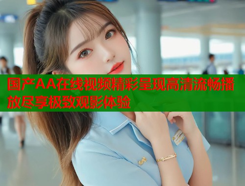 国产AA在线视频精彩呈现高清流畅播放尽享极致观影体验 国产AA在线视频精彩呈现高清流畅播放尽享极致观影体验
