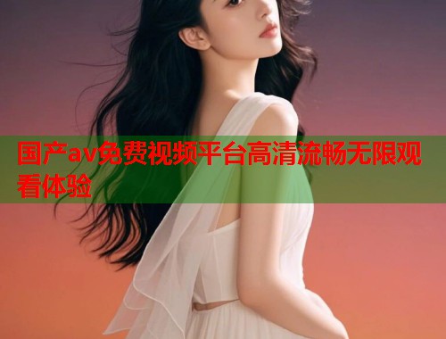 国产av免费视频平台高清流畅无限观看体验 国产av免费视频平台高清流畅无限观看体验