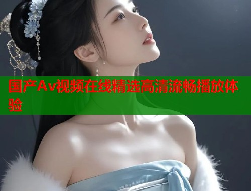 国产Av视频在线精选高清流畅播放体验 国产Av视频在线精选高清流畅播放体验