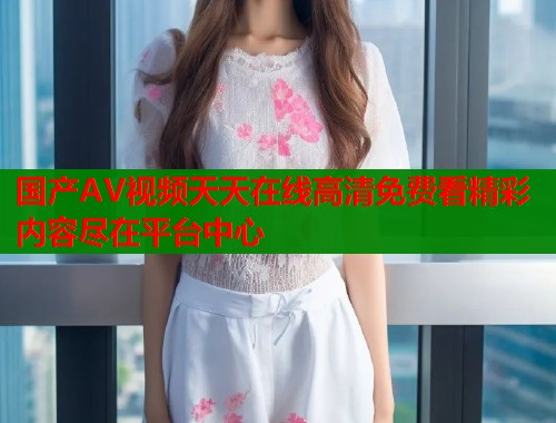国产AV视频天天在线高清免费看精彩内容尽在平台中心 国产AV视频天天在线高清免费看精彩内容尽在平台中心