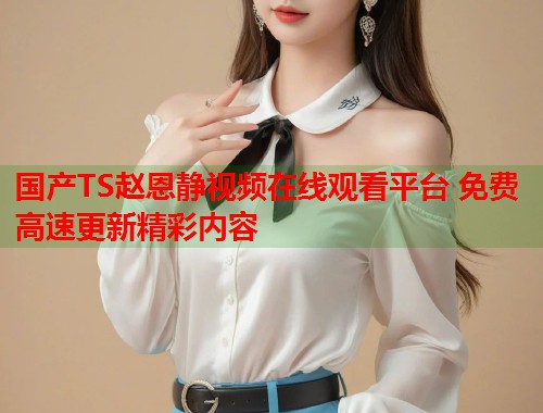 国产TS赵恩静视频在线观看平台 免费高速更新精彩内容 国产TS赵恩静视频在线观看平台 免费高速更新精彩内容