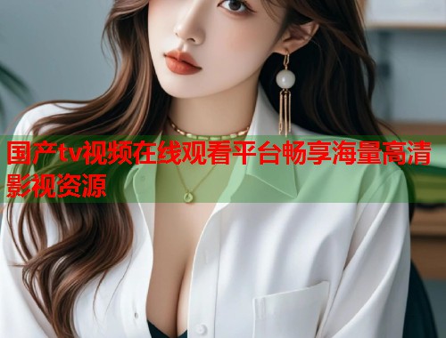 国产tv视频在线观看平台畅享海量高清影视资源 国产tv视频在线观看平台畅享海量高清影视资源