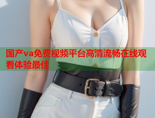 国产va免费视频平台高清流畅在线观看体验最佳 国产va免费视频平台高清流畅在线观看体验最佳