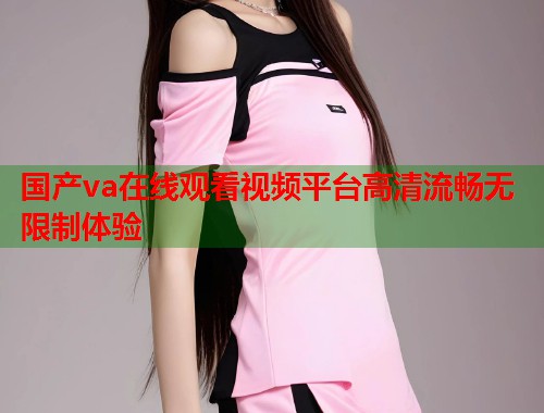 国产va在线观看视频平台高清流畅无限制体验 国产va在线观看视频平台高清流畅无限制体验