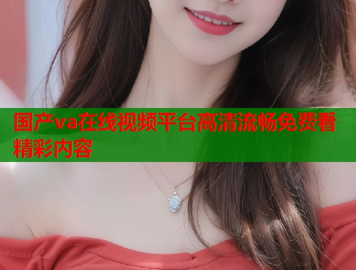 国产va在线视频平台高清流畅免费看精彩内容 国产va在线视频平台高清流畅免费看精彩内容