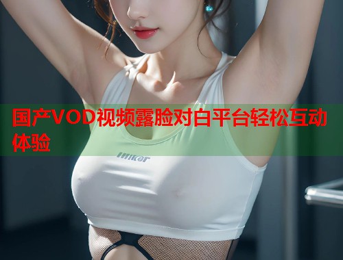 国产VOD视频露脸对白平台轻松互动体验 国产VOD视频露脸对白平台轻松互动体验