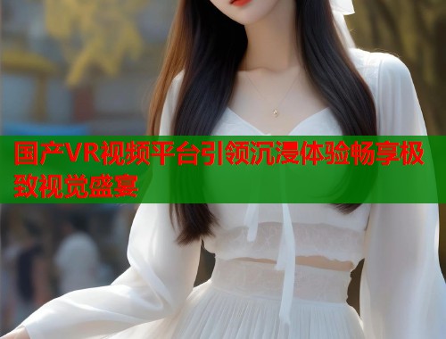 国产VR视频平台引领沉浸体验畅享极致视觉盛宴 国产VR视频平台引领沉浸体验畅享极致视觉盛宴