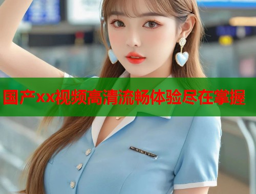 国产xx视频高清流畅体验尽在掌握 国产xx视频高清流畅体验尽在掌握