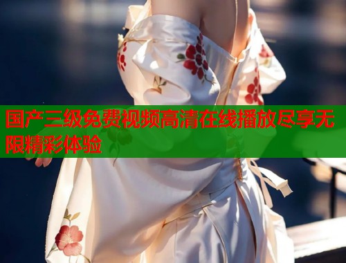国产三级免费视频高清在线播放尽享无限精彩体验 国产三级免费视频高清在线播放尽享无限精彩体验